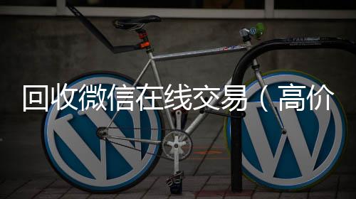 回收微信在线在线24小时回收vx交易（高价回收微信平台）